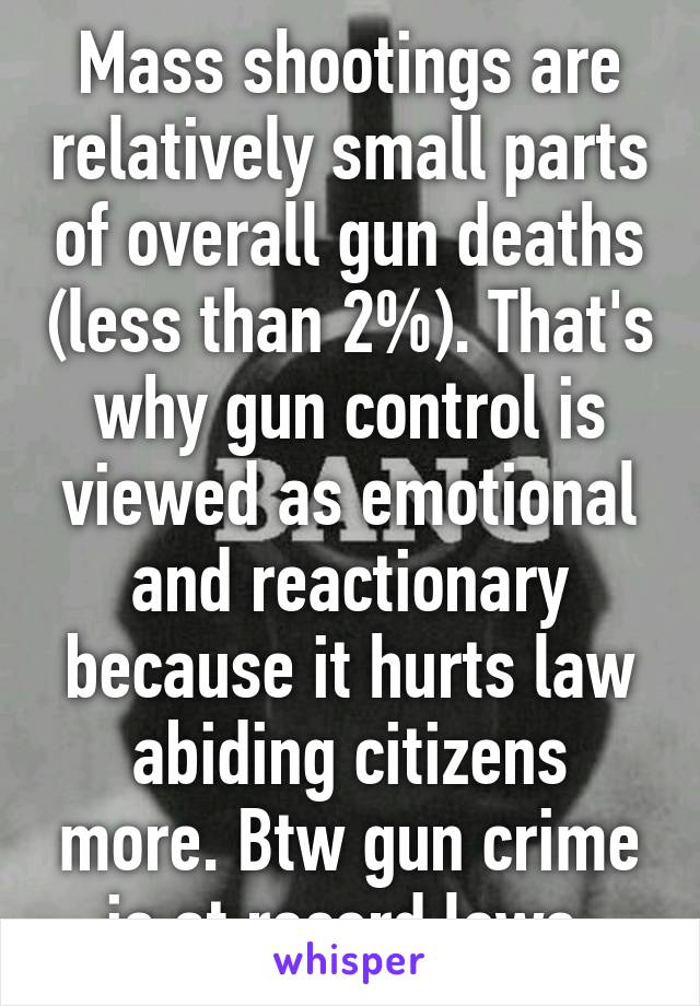 Mass shootings are relatively small parts of overall gun deaths (less than 2%). That's why gun control is viewed as emotional and reactionary because it hurts law abiding citizens more. Btw gun crime is at record lows 