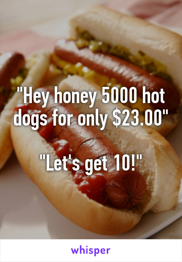 "Hey honey 5000 hot dogs for only $23.00"

"Let's get 10!"