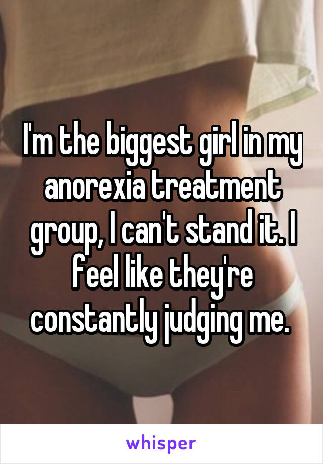 I'm the biggest girl in my anorexia treatment group, I can't stand it. I feel like they're constantly judging me. 