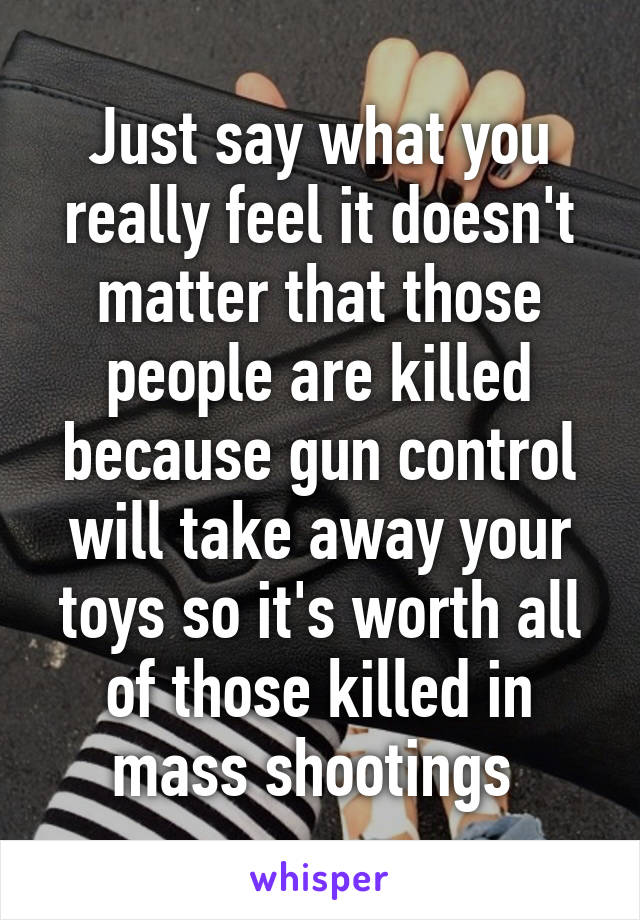 Just say what you really feel it doesn't matter that those people are killed because gun control will take away your toys so it's worth all of those killed in mass shootings 