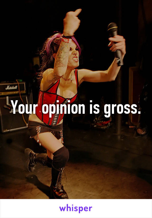 Your opinion is gross.