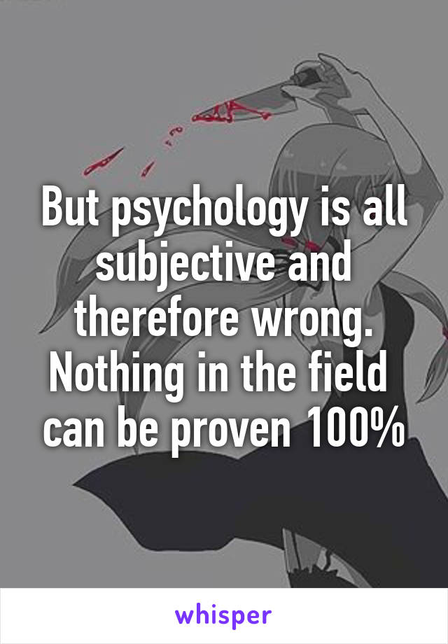 But psychology is all subjective and therefore wrong. Nothing in the field  can be proven 100%