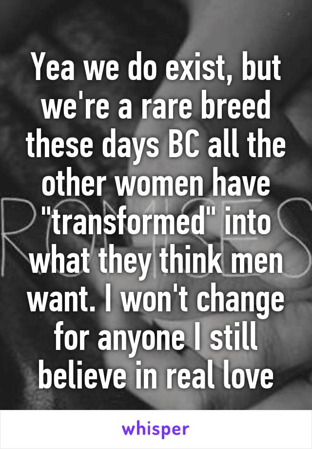 Yea we do exist, but we're a rare breed these days BC all the other women have "transformed" into what they think men want. I won't change for anyone I still believe in real love