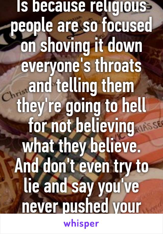 Is because religious people are so focused on shoving it down everyone's throats and telling them they're going to hell for not believing what they believe. And don't even try to lie and say you've never pushed your religion on someone