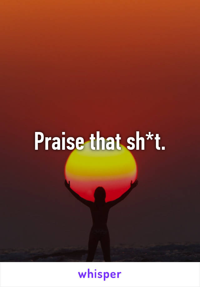 Praise that sh*t.