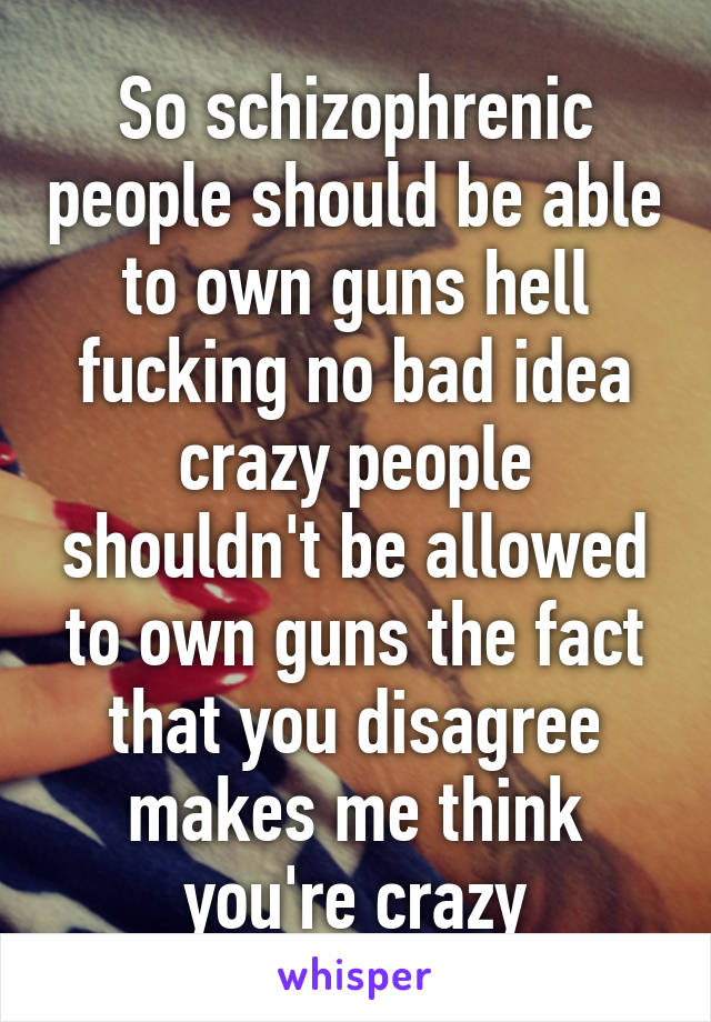 So schizophrenic people should be able to own guns hell fucking no bad idea crazy people shouldn't be allowed to own guns the fact that you disagree makes me think you're crazy