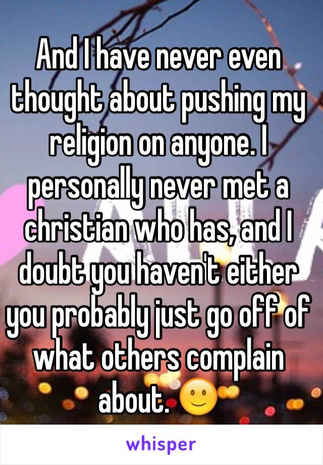 And I have never even thought about pushing my religion on anyone. I personally never met a christian who has, and I doubt you haven't either you probably just go off of what others complain about. 🙂