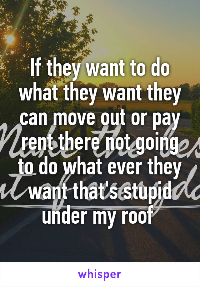 If they want to do what they want they can move out or pay rent there not going to do what ever they want that's stupid under my roof 