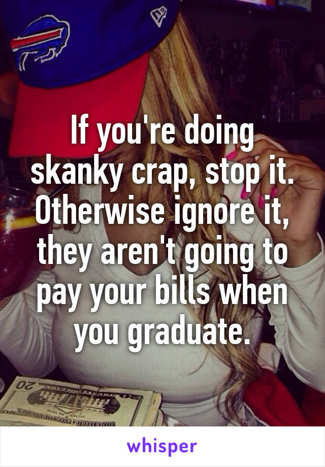 If you're doing skanky crap, stop it. Otherwise ignore it, they aren't going to pay your bills when you graduate.