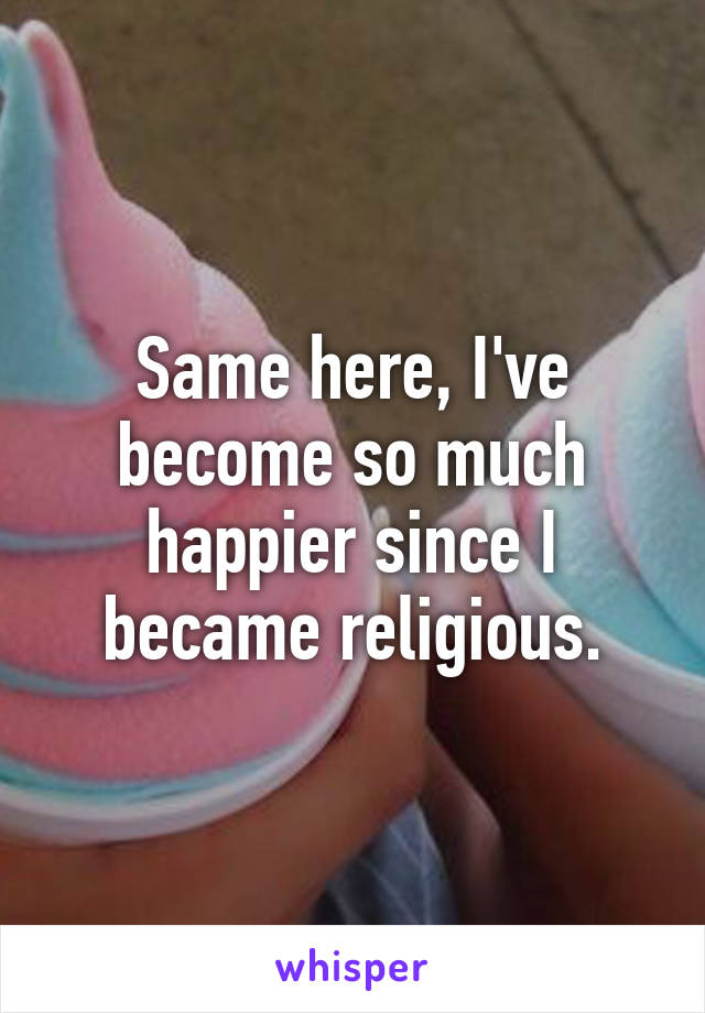 Same here, I've become so much happier since I became religious.