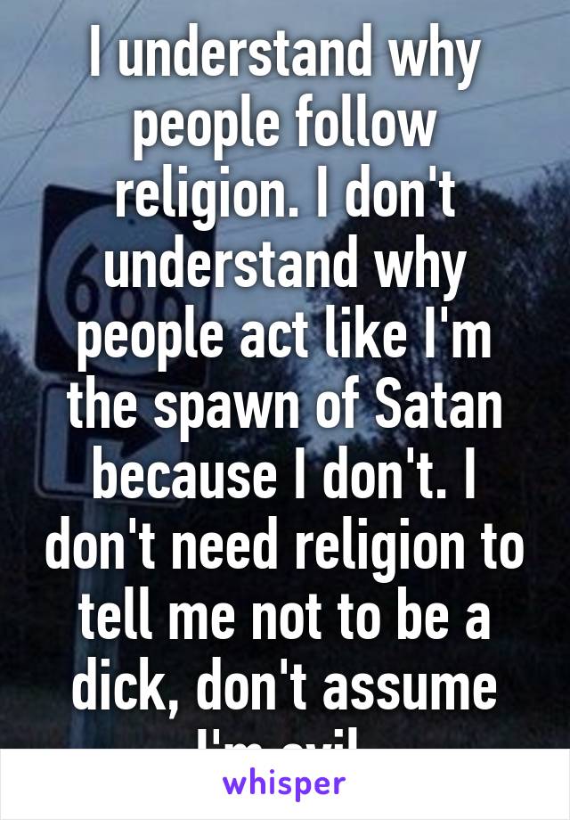 I understand why people follow religion. I don't understand why people act like I'm the spawn of Satan because I don't. I don't need religion to tell me not to be a dick, don't assume I'm evil.