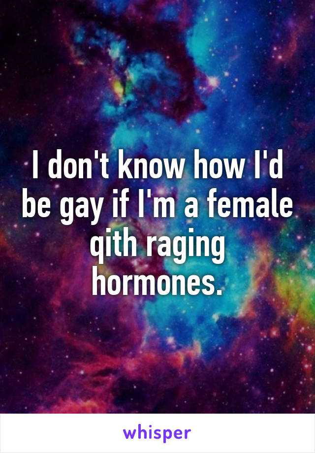 I don't know how I'd be gay if I'm a female qith raging hormones.