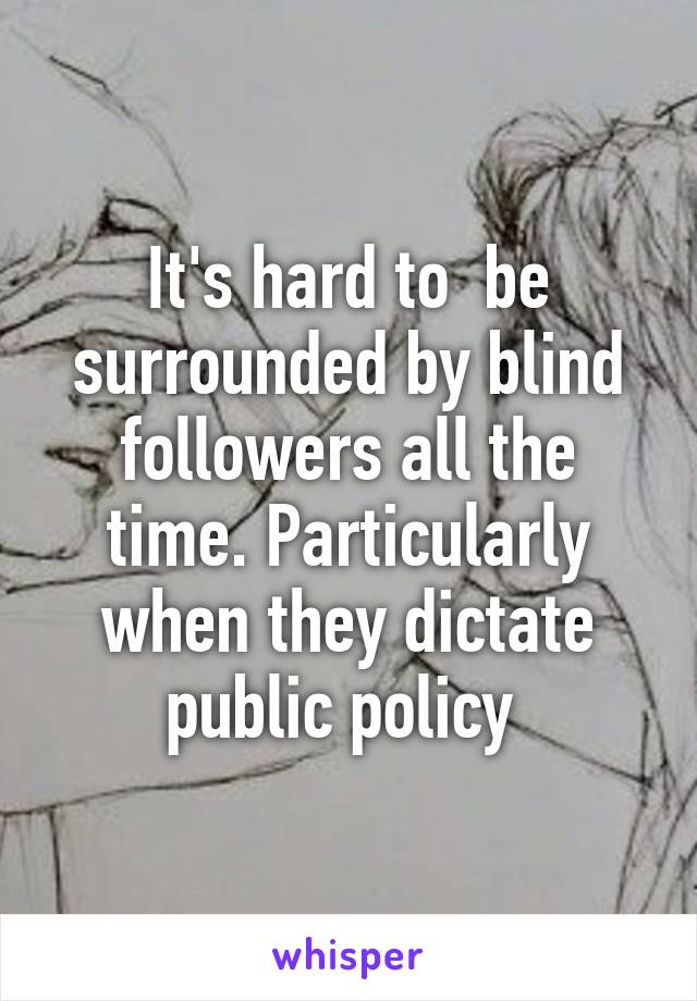 It's hard to  be surrounded by blind followers all the time. Particularly when they dictate public policy 