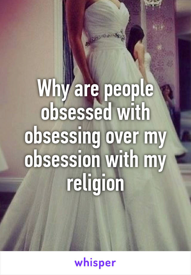 Why are people obsessed with obsessing over my obsession with my religion