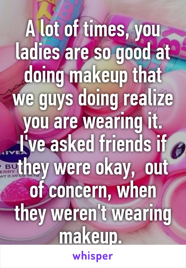 A lot of times, you ladies are so good at doing makeup that we guys doing realize you are wearing it. I've asked friends if they were okay,  out of concern, when they weren't wearing makeup. 