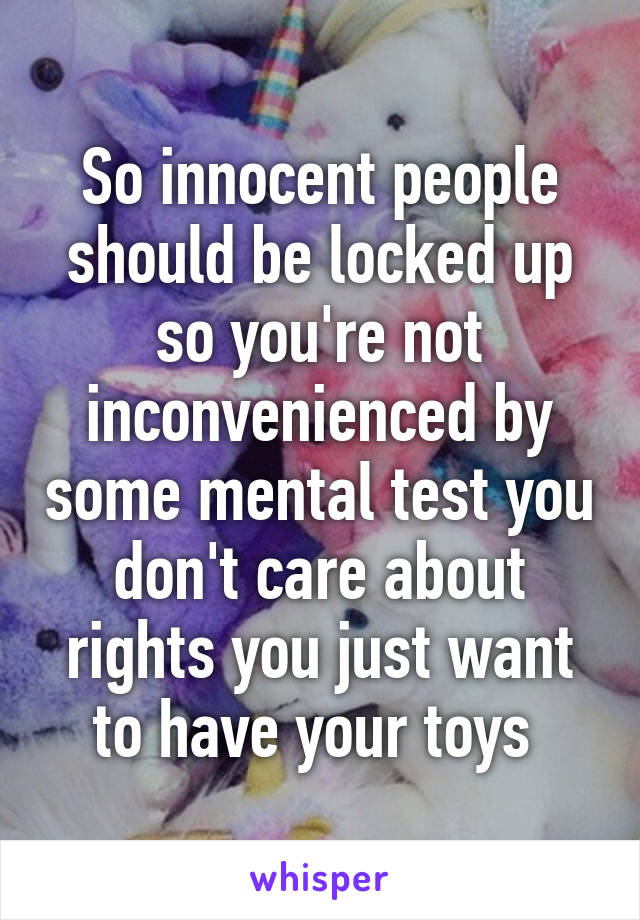 So innocent people should be locked up so you're not inconvenienced by some mental test you don't care about rights you just want to have your toys 