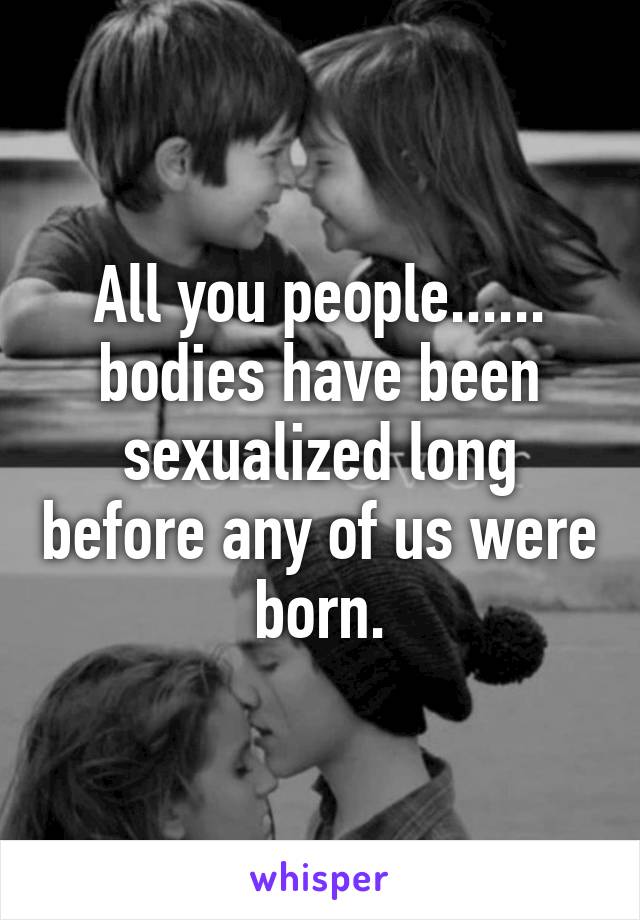 All you people...... bodies have been sexualized long before any of us were born.