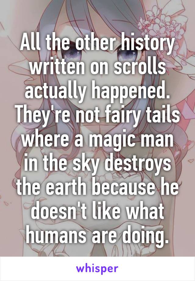 All the other history written on scrolls actually happened. They're not fairy tails where a magic man in the sky destroys the earth because he doesn't like what humans are doing.