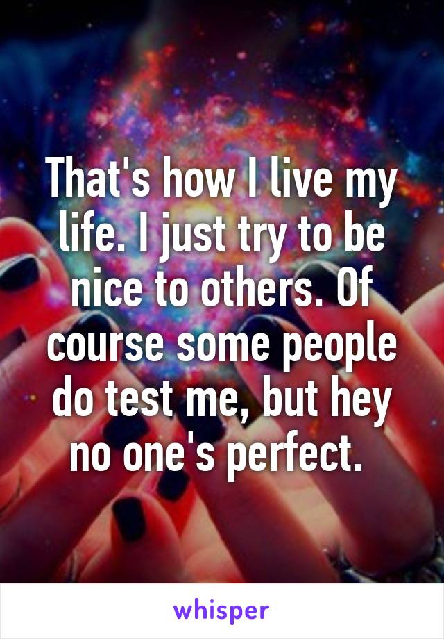 That's how I live my life. I just try to be nice to others. Of course some people do test me, but hey no one's perfect. 