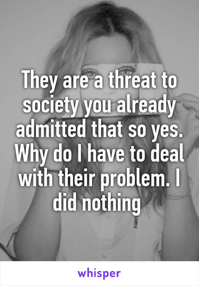 They are a threat to society you already admitted that so yes. Why do I have to deal with their problem. I did nothing 