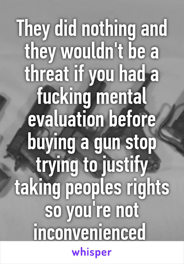 They did nothing and they wouldn't be a threat if you had a fucking mental evaluation before buying a gun stop trying to justify taking peoples rights so you're not inconvenienced 