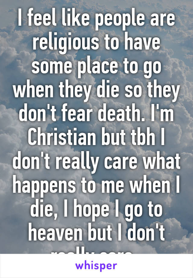 I feel like people are religious to have some place to go when they die so they don't fear death. I'm Christian but tbh I don't really care what happens to me when I die, I hope I go to heaven but I don't really care. 