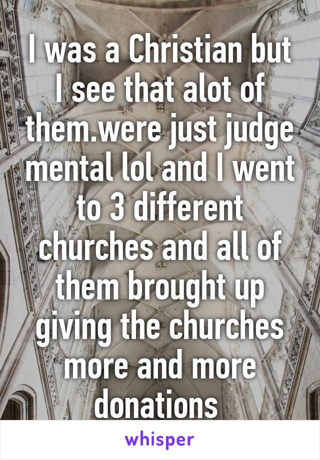 I was a Christian but I see that alot of them.were just judge mental lol and I went to 3 different churches and all of them brought up giving the churches more and more donations 