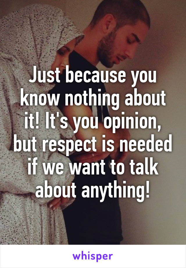 Just because you know nothing about it! It's you opinion, but respect is needed if we want to talk about anything!