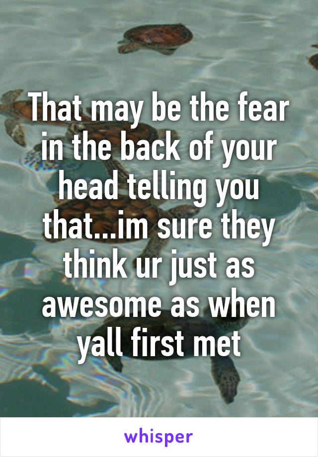 That may be the fear in the back of your head telling you that...im sure they think ur just as awesome as when yall first met