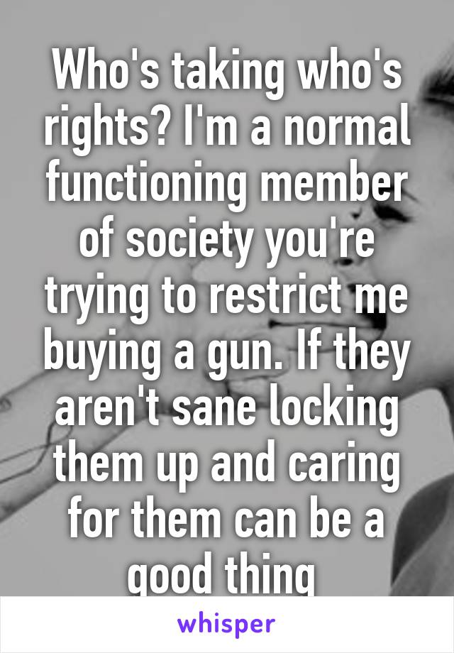 Who's taking who's rights? I'm a normal functioning member of society you're trying to restrict me buying a gun. If they aren't sane locking them up and caring for them can be a good thing 