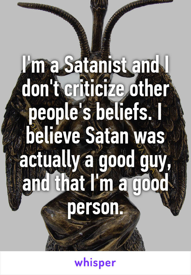 I'm a Satanist and I don't criticize other people's beliefs. I believe Satan was actually a good guy, and that I'm a good person.