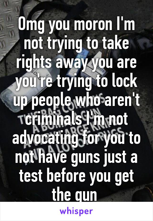 Omg you moron I'm not trying to take rights away you are you're trying to lock up people who aren't criminals I'm not advocating for you to not have guns just a test before you get the gun 