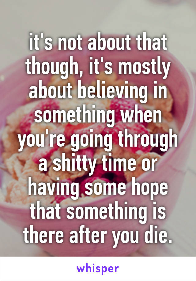 it's not about that though, it's mostly about believing in something when you're going through a shitty time or having some hope that something is there after you die.