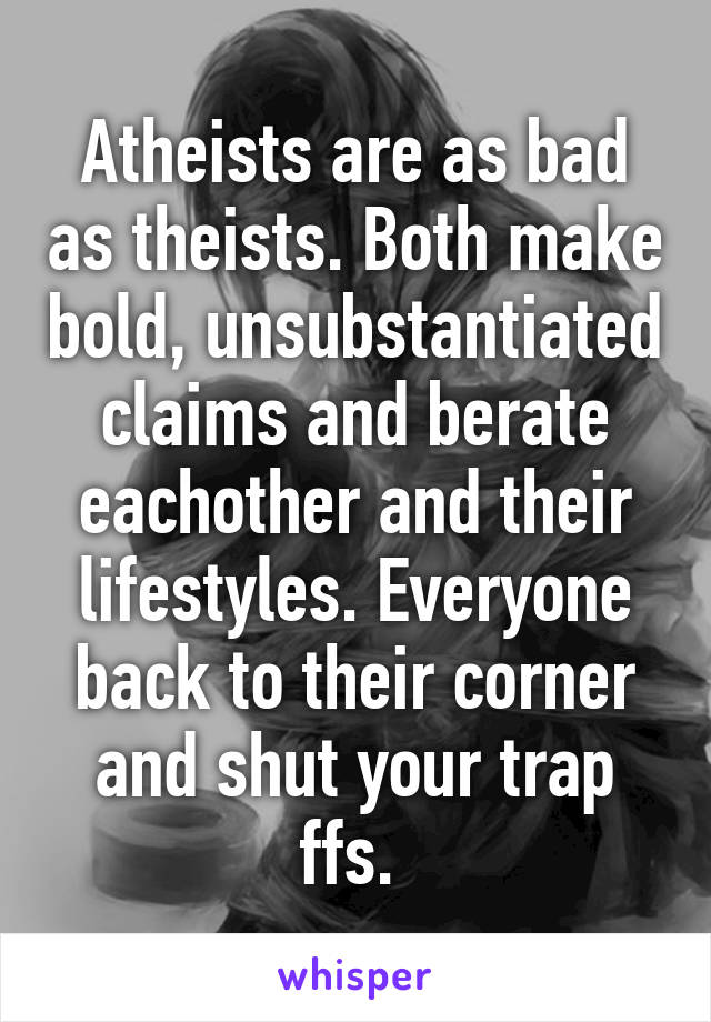 Atheists are as bad as theists. Both make bold, unsubstantiated claims and berate eachother and their lifestyles. Everyone back to their corner and shut your trap ffs. 