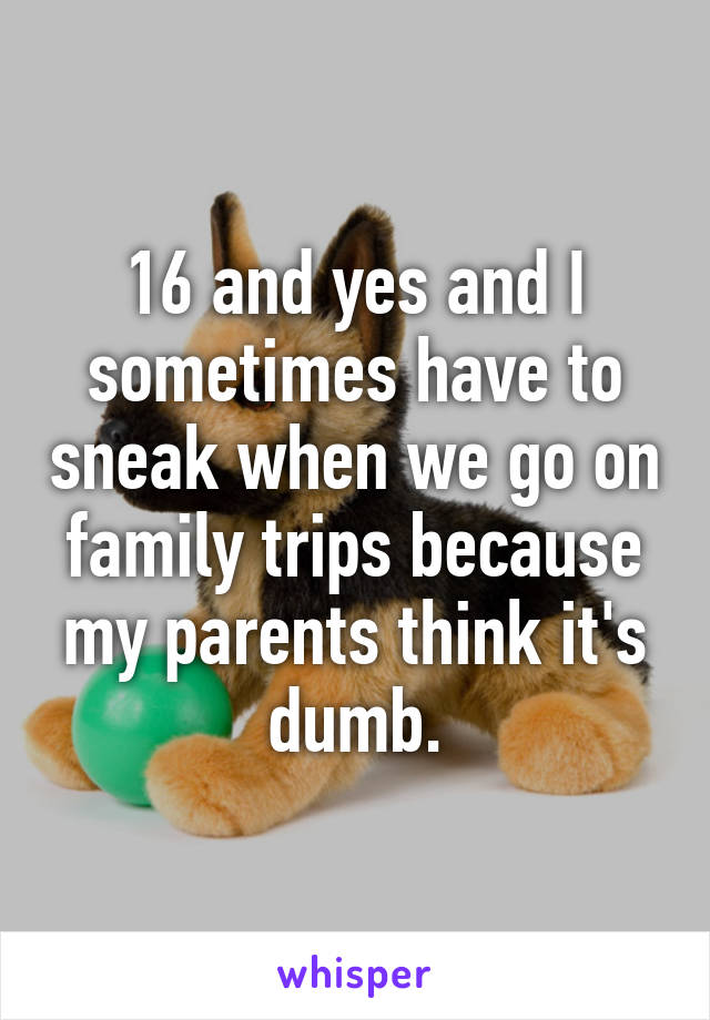 16 and yes and I sometimes have to sneak when we go on family trips because my parents think it's dumb.