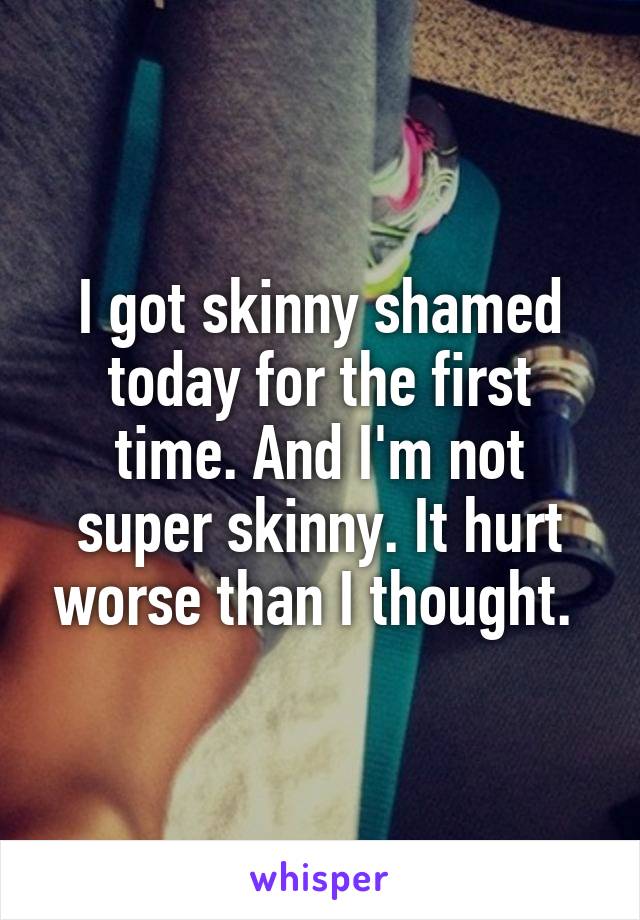 I got skinny shamed today for the first time. And I'm not super skinny. It hurt worse than I thought. 