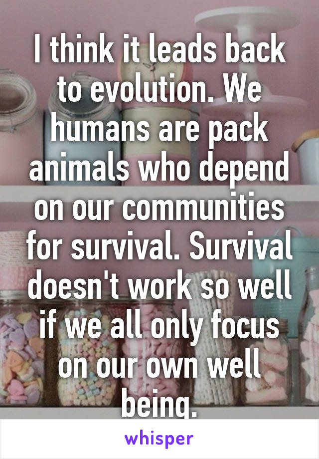 I think it leads back to evolution. We humans are pack animals who depend on our communities for survival. Survival doesn't work so well if we all only focus on our own well being.