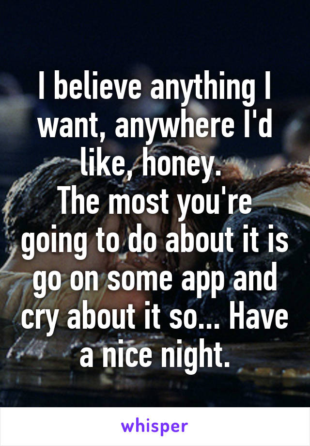 I believe anything I want, anywhere I'd like, honey. 
The most you're going to do about it is go on some app and cry about it so... Have a nice night.