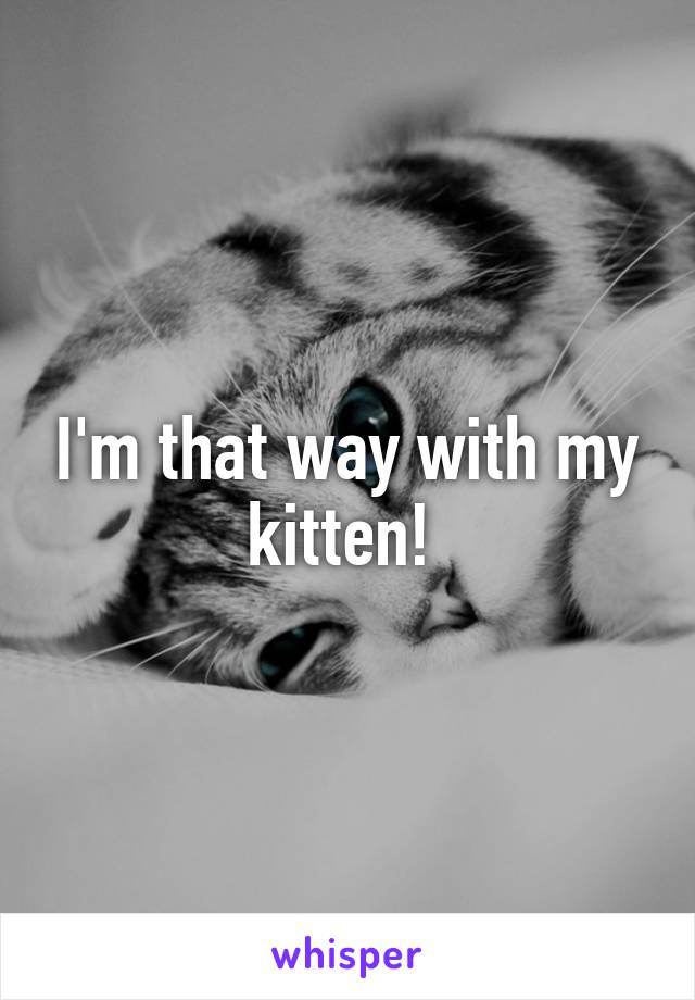 I'm that way with my kitten! 