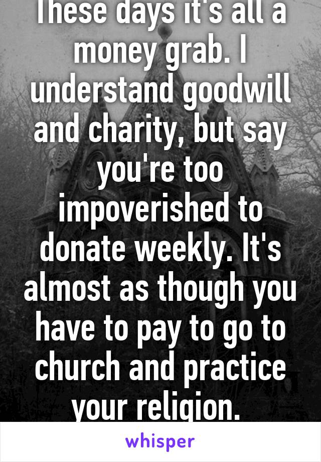 These days it's all a money grab. I understand goodwill and charity, but say you're too impoverished to donate weekly. It's almost as though you have to pay to go to church and practice your religion. 
