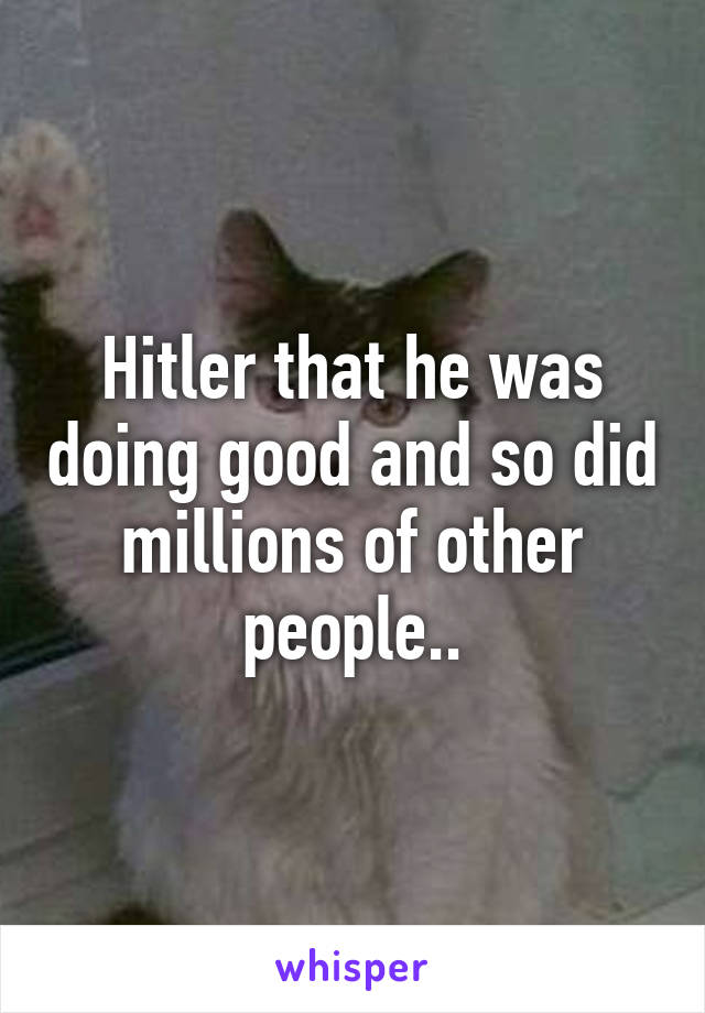 Hitler that he was doing good and so did millions of other people..