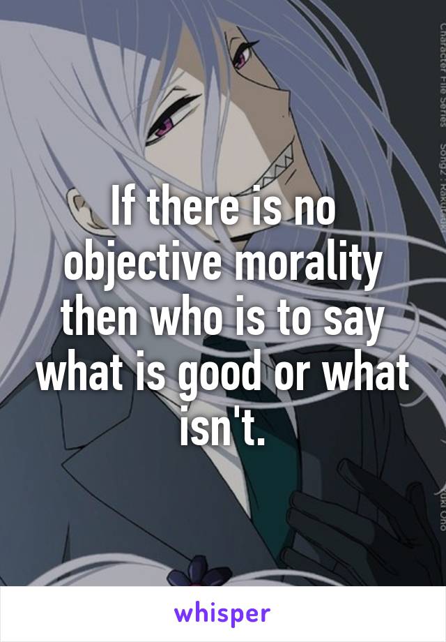 If there is no objective morality then who is to say what is good or what isn't.