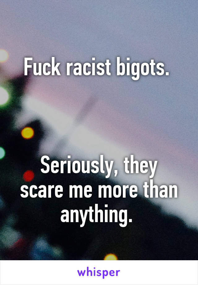 Fuck racist bigots. 



Seriously, they scare me more than anything. 