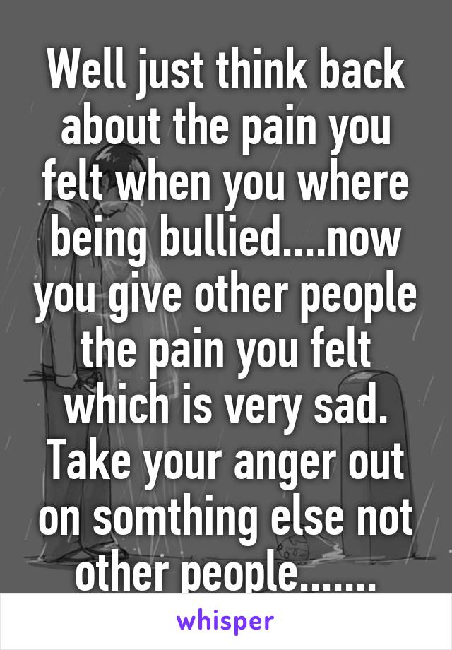 Well just think back about the pain you felt when you where being bullied....now you give other people the pain you felt which is very sad. Take your anger out on somthing else not other people.......