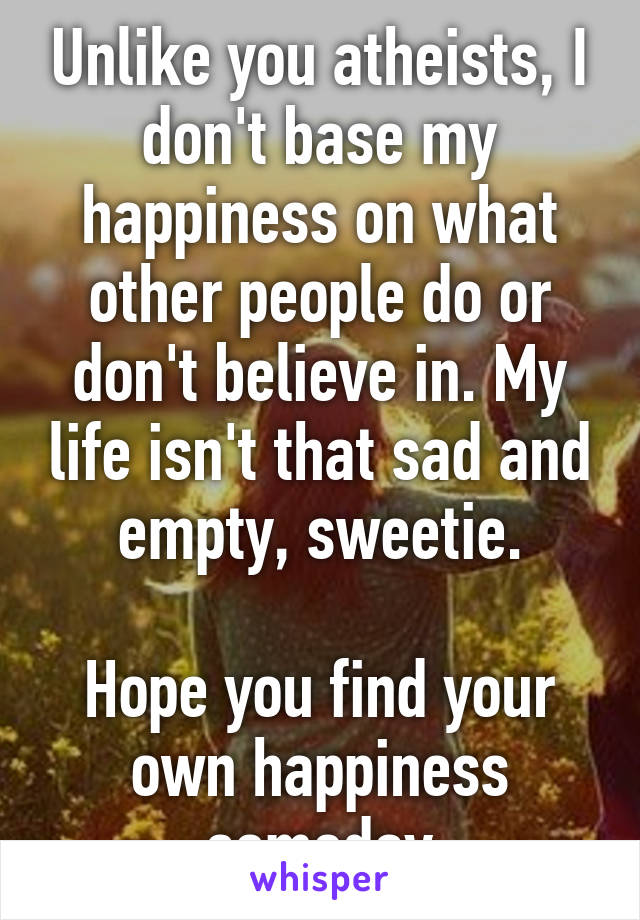 Unlike you atheists, I don't base my happiness on what other people do or don't believe in. My life isn't that sad and empty, sweetie.

Hope you find your own happiness someday