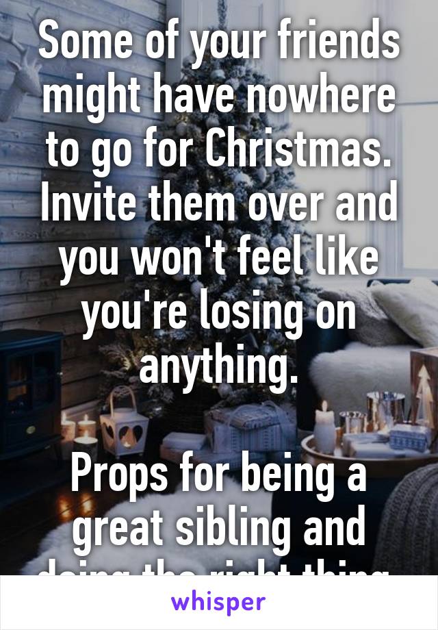 Some of your friends might have nowhere to go for Christmas. Invite them over and you won't feel like you're losing on anything.

Props for being a great sibling and doing the right thing.