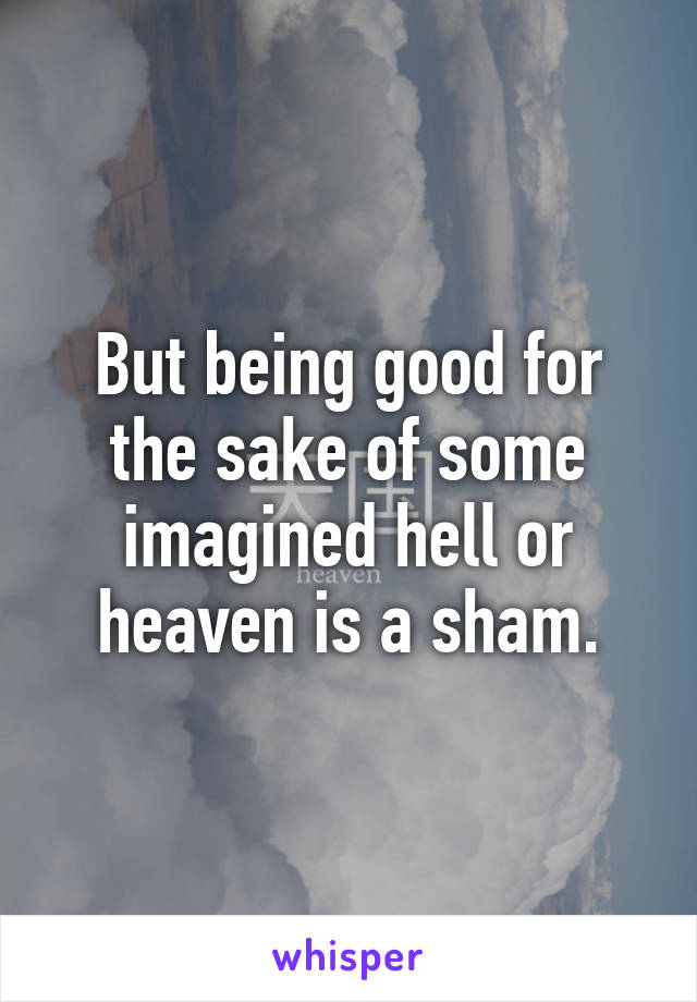 But being good for the sake of some imagined hell or heaven is a sham.