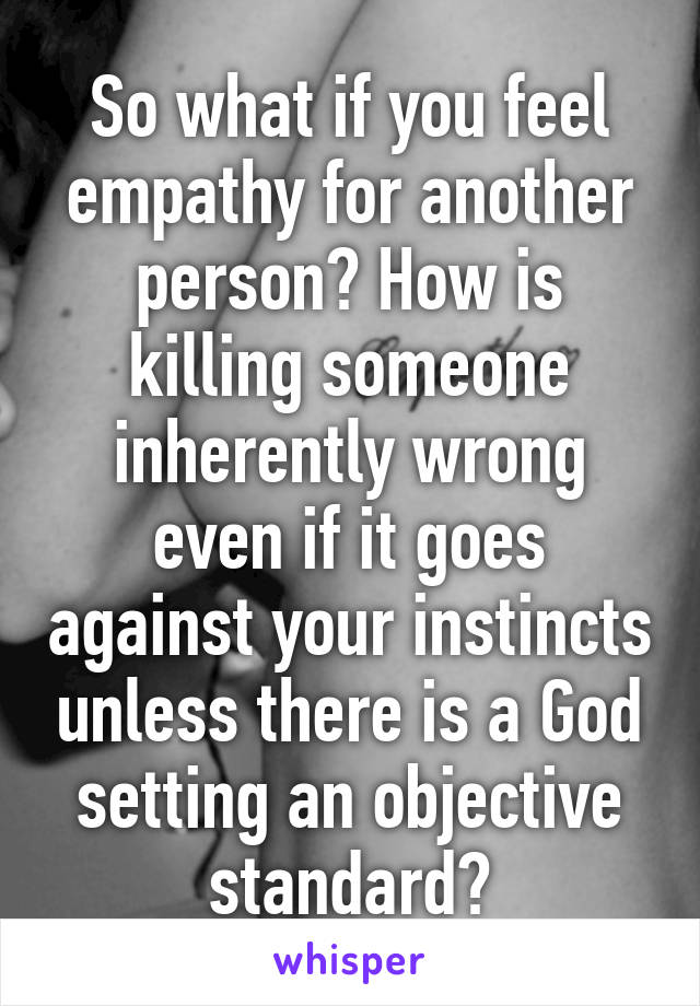 So what if you feel empathy for another person? How is killing someone inherently wrong even if it goes against your instincts unless there is a God setting an objective standard?