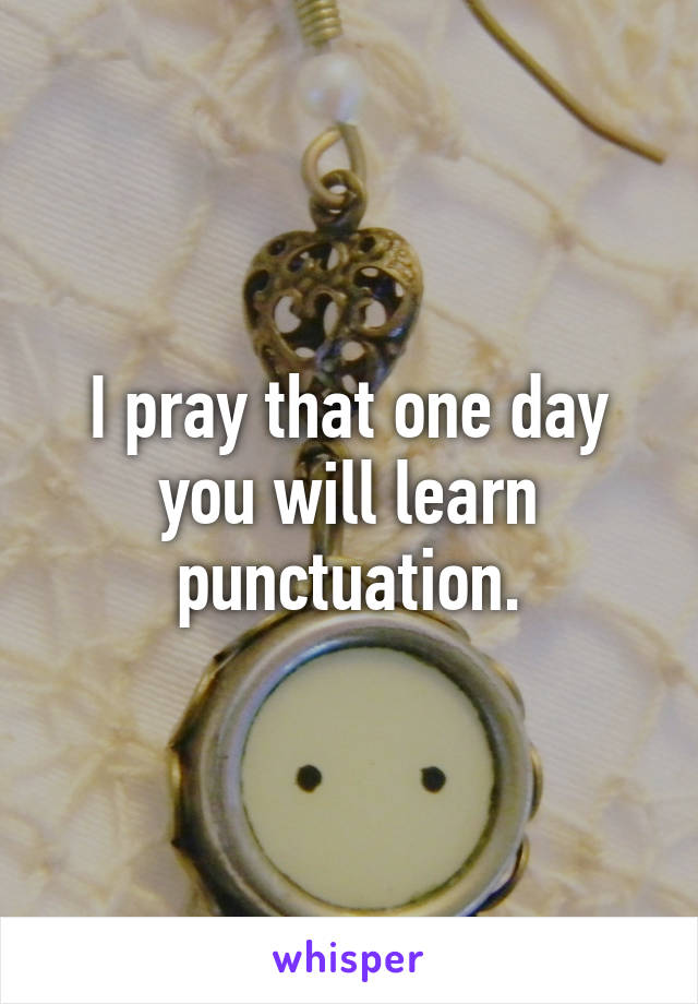 I pray that one day you will learn punctuation.