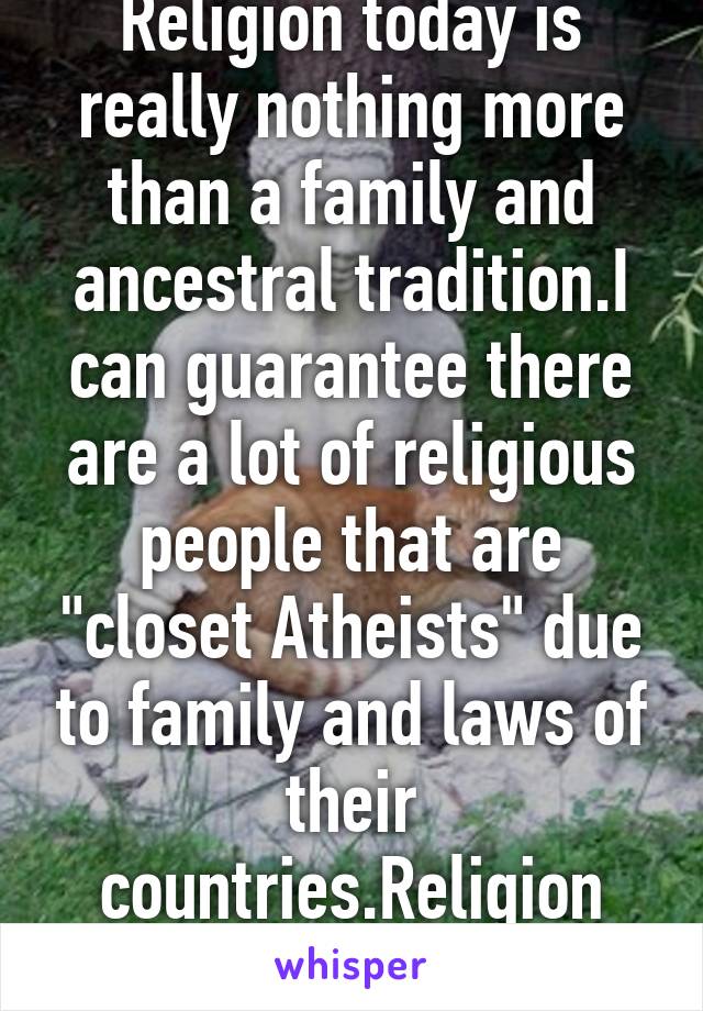 Religion today is really nothing more than a family and ancestral tradition.I can guarantee there are a lot of religious people that are "closet Atheists" due to family and laws of their countries.Religion today is pathetic.